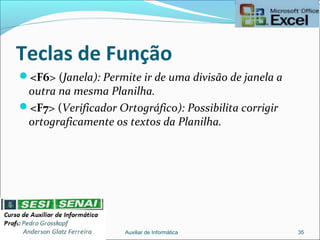 Teclas de Função
<F6> (Janela): Permite ir de uma divisão de janela a
outra na mesma Planilha.
<F7> (Verificador Ortográfico): Possibilita corrigir
ortograficamente os textos da Planilha.
Auxiliar de Informática 35
 
