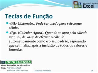 Teclas de Função
<F8> (Extensão): Pode ser usado para selecionar
células
<F9> (Calcular Agora): Quando se opta pelo cálculo
manual, deixa-se de efetuar o cálculo
automaticamente como é o seu padrão, esperando
que se finaliza após a inclusão de todos os valores e
fórmulas.
Auxiliar de Informática 36
 