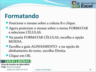 Formatando
Posicione o mouse sobre a coluna B e clique.
Agora posicione o mouse sobre o menu FORMATAR
e selecione CÉLULAS.
Na janela FORMATAR CÉLULAS, escolha a opção
MOEDA.
Escolha a guia ALINHAMENTO e na opção de
alinhamento do texto, escolha Direita.
Clique em OK.
Auxiliar de Informática 38
 