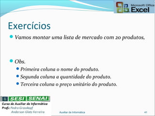 Exercícios
Vamos montar uma lista de mercado com 20 produtos,
Obs.
Primeira coluna o nome do produto.
Segunda coluna a quantidade do produto.
Terceira coluna o preço unitário do produto.
Auxiliar de Informática 41
 