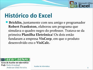 Histórico do Excel
Bricklin, juntamente com seu amigo e programador
Robert Frankston, elaborou um programa que
simulava o quadro negro do professor. Tratava-se da
primeira Planilha Eletrônica! Os dois então
fundaram a empresa VisCorp, em que o produto
desenvolvido era o VisiCalc.
Auxiliar de Informática
5
 