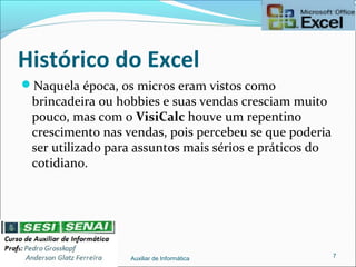 Histórico do Excel
Naquela época, os micros eram vistos como
brincadeira ou hobbies e suas vendas cresciam muito
pouco, mas com o VisiCalc houve um repentino
crescimento nas vendas, pois percebeu se que poderia
ser utilizado para assuntos mais sérios e práticos do
cotidiano.
Auxiliar de Informática 7
 