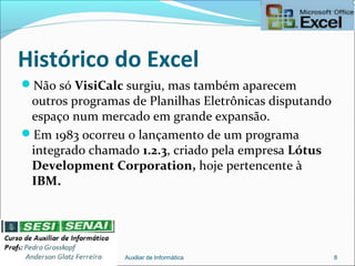 Histórico do Excel
Não só VisiCalc surgiu, mas também aparecem
outros programas de Planilhas Eletrônicas disputando
espaço num mercado em grande expansão.
Em 1983 ocorreu o lançamento de um programa
integrado chamado 1.2.3, criado pela empresa Lótus
Development Corporation, hoje pertencente à
IBM.
Auxiliar de Informática 8
 