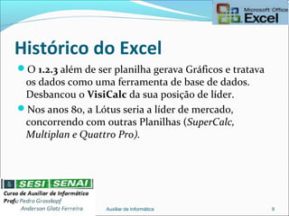 Histórico do Excel
O 1.2.3 além de ser planilha gerava Gráficos e tratava
os dados como uma ferramenta de base de dados.
Desbancou o VisiCalc da sua posição de líder.
Nos anos 80, a Lótus seria a líder de mercado,
concorrendo com outras Planilhas (SuperCalc,
Multiplan e Quattro Pro).
Auxiliar de Informática 9
 