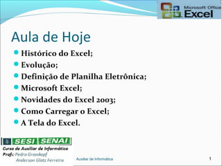Aula de Hoje
Histórico do Excel;
Evolução;
Definição de Planilha Eletrônica;
Microsoft Excel;
Novidades do Excel 2003;
Como Carregar o Excel;
A Tela do Excel.
Auxiliar de Informática 1
 