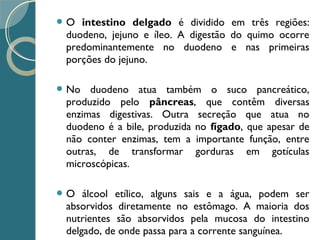  O intestino delgado é dividido em três regiões:
duodeno, jejuno e íleo. A digestão do quimo ocorre
predominantemente no duodeno e nas primeiras
porções do jejuno.
 No duodeno atua também o suco pancreático,
produzido pelo pâncreas, que contêm diversas
enzimas digestivas. Outra secreção que atua no
duodeno é a bile, produzida no fígado, que apesar de
não conter enzimas, tem a importante função, entre
outras, de transformar gorduras em gotículas
microscópicas.
 O álcool etílico, alguns sais e a água, podem ser
absorvidos diretamente no estômago. A maioria dos
nutrientes são absorvidos pela mucosa do intestino
delgado, de onde passa para a corrente sanguínea.
 