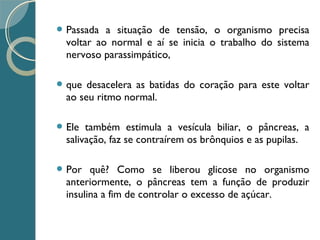  Passada a situação de tensão, o organismo precisa
voltar ao normal e aí se inicia o trabalho do sistema
nervoso parassimpático,
 que desacelera as batidas do coração para este voltar
ao seu ritmo normal.
 Ele também estimula a vesícula biliar, o pâncreas, a
salivação, faz se contraírem os brônquios e as pupilas.
 Por quê? Como se liberou glicose no organismo
anteriormente, o pâncreas tem a função de produzir
insulina a fim de controlar o excesso de açúcar.
 
