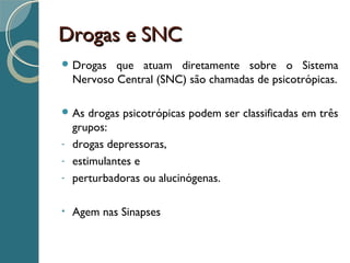 Drogas e SNCDrogas e SNC
 Drogas que atuam diretamente sobre o Sistema
Nervoso Central (SNC) são chamadas de psicotrópicas.
 As drogas psicotrópicas podem ser classificadas em três
grupos:
- drogas depressoras,
- estimulantes e
- perturbadoras ou alucinógenas.
• Agem nas Sinapses
 
