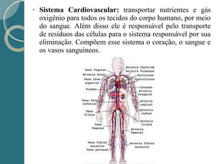• Sistema Cardiovascular: transportar nutrientes e gás
oxigênio para todos os tecidos do corpo humano, por meio
do sangue. Além disso ele é responsável pelo transporte
de resíduos das células para o sistema responsável por sua
eliminação. Compõem esse sistema o coração, o sangue e
os vasos sanguíneos.
 