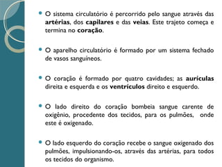  O sistema circulatório é percorrido pelo sangue através das
artérias, dos capilares e das veias. Este trajeto começa e
termina no coração.
 O aparelho circulatório é formado por um sistema fechado
de vasos sanguíneos.
 O coração é formado por quatro cavidades; as aurículas
direita e esquerda e os ventrículos direito e esquerdo.
 O lado direito do coração bombeia sangue carente de
oxigênio, procedente dos tecidos, para os pulmões, onde
este é oxigenado.
 O lado esquerdo do coração recebe o sangue oxigenado dos
pulmões, impulsionando-os, através das artérias, para todos
os tecidos do organismo.
 