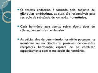  O sistema endócrino é formado pelo conjunto de
glândulas endócrinas, as quais são responsáveis pela
secreção de substância denominadas hormônios.
 Cada hormônio atua apenas sobre alguns tipos de
células, denominadas células-alvo.
 As células alvo de determinado hormônio possuem, na
membrana ou no citoplasma, proteínas denominadas
receptores hormonais, capazes de se combinar
especificamente com as moléculas do hormônio.
 