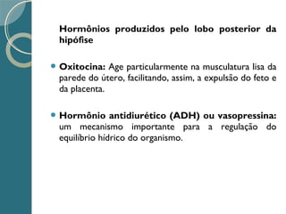Hormônios produzidos pelo lobo posterior da
hipófise
 Oxitocina: Age particularmente na musculatura lisa da
parede do útero, facilitando, assim, a expulsão do feto e
da placenta.
 Hormônio antidiurético (ADH) ou vasopressina:
um mecanismo importante para a regulação do
equilíbrio hídrico do organismo.
 