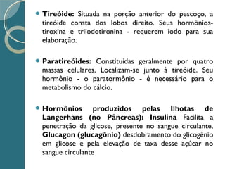  Tireóide: Situada na porção anterior do pescoço, a
tireóide consta dos lobos direito. Seus hormônios-
tiroxina e triiodotironina - requerem iodo para sua
elaboração.
 Paratireóides: Constituídas geralmente por quatro
massas celulares. Localizam-se junto à tireóide. Seu
hormônio - o paratormônio - é necessário para o
metabolismo do cálcio.
 Hormônios produzidos pelas Ilhotas de
Langerhans (no Pâncreas): Insulina Facilita a
penetração da glicose, presente no sangue circulante,
Glucagon (glucagônio) desdobramento do glicogênio
em glicose e pela elevação de taxa desse açúcar no
sangue circulante
 