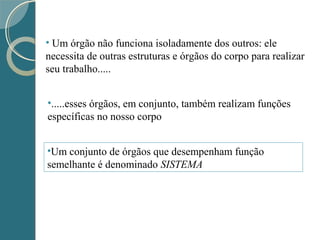 •.....esses órgãos, em conjunto, também realizam funções
específicas no nosso corpo
• Um órgão não funciona isoladamente dos outros: ele
necessita de outras estruturas e órgãos do corpo para realizar
seu trabalho.....
•Um conjunto de órgãos que desempenham função
semelhante é denominado SISTEMA
 