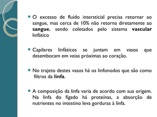  O excesso de fluido intersticial precisa retornar ao
sangue, mas cerca de 10% não retorna diretamente ao
sangue, sendo coletados pelo sistema vascular
linfático
 Capilares linfáticos se juntam em vasos que
desembocam em veias próximas ao coração.
 No trajeto destes vasos há os linfonodos que são como
filtros da linfa.
 A composição da linfa varia de acordo com sua origem.
Na linfa do fígado há proteínas, a absorção de
nutrientes no intestino leva gorduras à linfa.
 