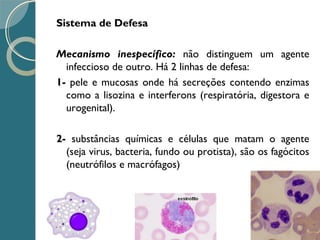 Sistema de Defesa
Mecanismo inespecífico: não distinguem um agente
infeccioso de outro. Há 2 linhas de defesa:
1- pele e mucosas onde há secreções contendo enzimas
como a lisozina e interferons (respiratória, digestora e
urogenital).
2- substâncias químicas e células que matam o agente
(seja virus, bacteria, fundo ou protista), são os fagócitos
(neutrófilos e macrófagos)
 