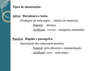 Tipos de imunização:
Ativa: Duradoura e lenta.
. Produção de anticorpos – células de memória.
. Natural: doença.
. Artificial: vacina – antígenos atenuados.
Passiva: Rápida e passageira.
. Inoculação dos anticorpos prontos.
. Natural: pela placenta e amamentação.
. Artificial: soro – anticorpos.
 