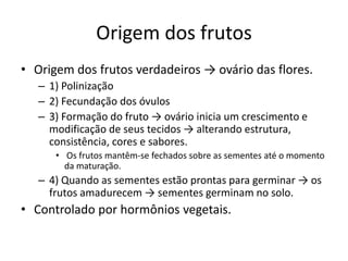 Origem dos frutos
• Origem dos frutos verdadeiros → ovário das flores.
– 1) Polinização
– 2) Fecundação dos óvulos
– 3) Formação do fruto → ovário inicia um crescimento e
modificação de seus tecidos → alterando estrutura,
consistência, cores e sabores.
• Os frutos mantêm-se fechados sobre as sementes até o momento
da maturação.
– 4) Quando as sementes estão prontas para germinar → os
frutos amadurecem → sementes germinam no solo.
• Controlado por hormônios vegetais.
 
