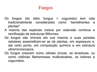 Fungos
Os fungos (do latim fungus = cogumelo) tem sido
tradicionalmente considerados como "semelhantes a
plantas".
A maioria das espécies cresce por extensão continua e
ramificação de estruturas filiformes.
Os fungos são imóveis em sue maioria e suas paredes
celulares assemelham-se as de plantas, em espessura e,
até certo ponto, em composição química e em estrutura
ultramicroscopica.
Os fungos crescem como células únicas, as leveduras, ou
como colônias filamentosas multicelulares, os bolores e
cogumelos.
 