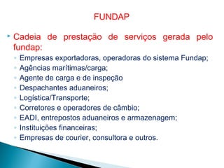  Cadeia de prestação de serviços gerada pelo
fundap:
◦ Empresas exportadoras, operadoras do sistema Fundap;
◦ Agências marítimas/carga;
◦ Agente de carga e de inspeção
◦ Despachantes aduaneiros;
◦ Logística/Transporte;
◦ Corretores e operadores de câmbio;
◦ EADI, entrepostos aduaneiros e armazenagem;
◦ Instituições financeiras;
◦ Empresas de courier, consultora e outros.
FUNDAP
 