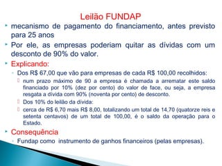  mecanismo de pagamento do financiamento, antes previsto
para 25 anos
 Por ele, as empresas poderiam quitar as dívidas com um
desconto de 90% do valor.
 Explicando:
◦ Dos R$ 67,00 que vão para empresas de cada R$ 100,00 recolhidos:
 num prazo máximo de 90 a empresa é chamada a arrematar este saldo
financiado por 10% (dez por cento) do valor de face, ou seja, a empresa
resgata a dívida com 90% (noventa por cento) de desconto.
 Dos 10% do leilão da dívida:
 cerca de R$ 6,70 mais R$ 8,00, totalizando um total de 14,70 (quatorze reis e
setenta centavos) de um total de 100,00, é o saldo da operação para o
Estado.
 Consequência
◦ Fundap como instrumento de ganhos financeiros (pelas empresas).
Leilão FUNDAP
 