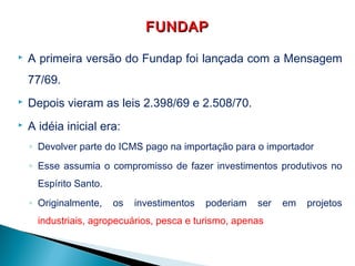  A primeira versão do Fundap foi lançada com a Mensagem
77/69.
 Depois vieram as leis 2.398/69 e 2.508/70.
 A idéia inicial era:
◦ Devolver parte do ICMS pago na importação para o importador
◦ Esse assumia o compromisso de fazer investimentos produtivos no
Espírito Santo.
◦ Originalmente, os investimentos poderiam ser em projetos
industriais, agropecuários, pesca e turismo, apenas
FUNDAPFUNDAP
 