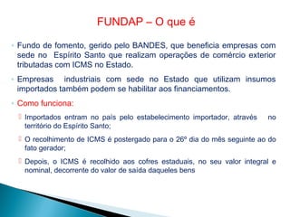 ◦ Fundo de fomento, gerido pelo BANDES, que beneficia empresas com
sede no Espírito Santo que realizam operações de comércio exterior
tributadas com ICMS no Estado.
◦ Empresas industriais com sede no Estado que utilizam insumos
importados também podem se habilitar aos financiamentos.
◦ Como funciona:
 Importados entram no país pelo estabelecimento importador, através no
território do Espírito Santo;
 O recolhimento de ICMS é postergado para o 26º dia do mês seguinte ao do
fato gerador;
 Depois, o ICMS é recolhido aos cofres estaduais, no seu valor integral e
nominal, decorrente do valor de saída daqueles bens
FUNDAP – O que é
 
