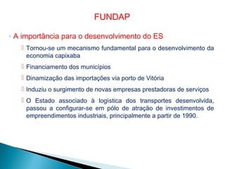 ◦ A importância para o desenvolvimento do ES
 Tornou-se um mecanismo fundamental para o desenvolvimento da
economia capixaba
 Financiamento dos municípios
 Dinamização das importações via porto de Vitória
 Induziu o surgimento de novas empresas prestadoras de serviços
 O Estado associado à logística dos transportes desenvolvida,
passou a configurar-se em pólo de atração de investimentos de
empreendimentos industriais, principalmente a partir de 1990.
FUNDAP
 