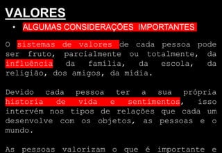 • ALGUMAS CONSIDERAÇÕES IMPORTANTES
VALORES
O sistemas de valores de cada pessoa pode
ser fruto, parcialmente ou totalmente, da
influência da família, da escola, da
religião, dos amigos, da mídia.
Devido cada pessoa ter a sua própria
historia de vida e sentimentos, isso
intervém nos tipos de relações que cada um
desenvolve com os objetos, as pessoas e o
mundo.
As pessoas valorizam o que é importante e
 