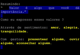 Resumindo:
“ Valor é algo que você dá
importância.”
Como eu expresso esses valores ?
Através de sentimentos: amor, alegria,
tranquilidade.
Com gestos: presentear alguém, ouvir
alguém, aconselhar alguém.
 