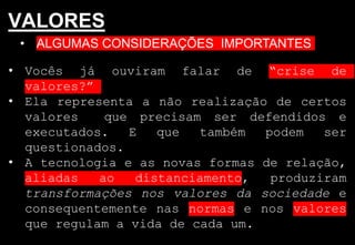 • ALGUMAS CONSIDERAÇÕES IMPORTANTES
VALORES
• Vocês já ouviram falar de “crise de
valores?”
• Ela representa a não realização de certos
valores que precisam ser defendidos e
executados. E que também podem ser
questionados.
• A tecnologia e as novas formas de relação,
aliadas ao distanciamento, produziram
transformações nos valores da sociedade e
consequentemente nas normas e nos valores
que regulam a vida de cada um.
 