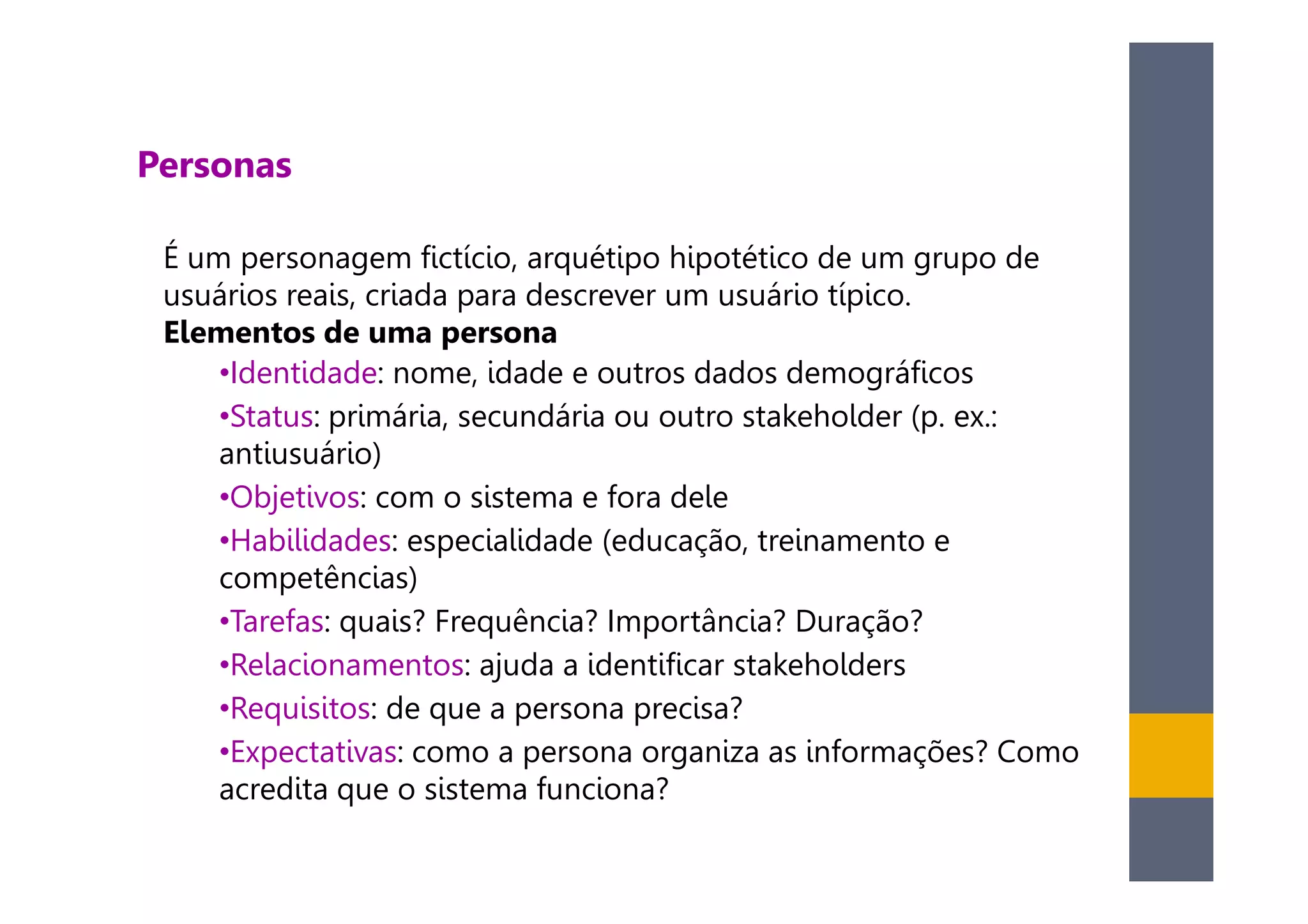 Personas

 É um personagem fictício, arquétipo hipotético de um grupo de
 usuários reais, criada para descrever um usuário típico.
 Elementos de uma persona
     •Identidade: nome, idade e outros dados demográficos
     •Status: primária, secundária ou outro stakeholder (p. ex.:
     antiusuário)
     •Objetivos: com o sistema e fora dele
     •Habilidades: especialidade (educação, treinamento e
     competências)
     •Tarefas: quais? Frequência? Importância? Duração?
     •Relacionamentos: ajuda a identificar stakeholders
     •Requisitos: de que a persona precisa?
     •Expectativas: como a persona organiza as informações? Como
     acredita que o sistema funciona?
 