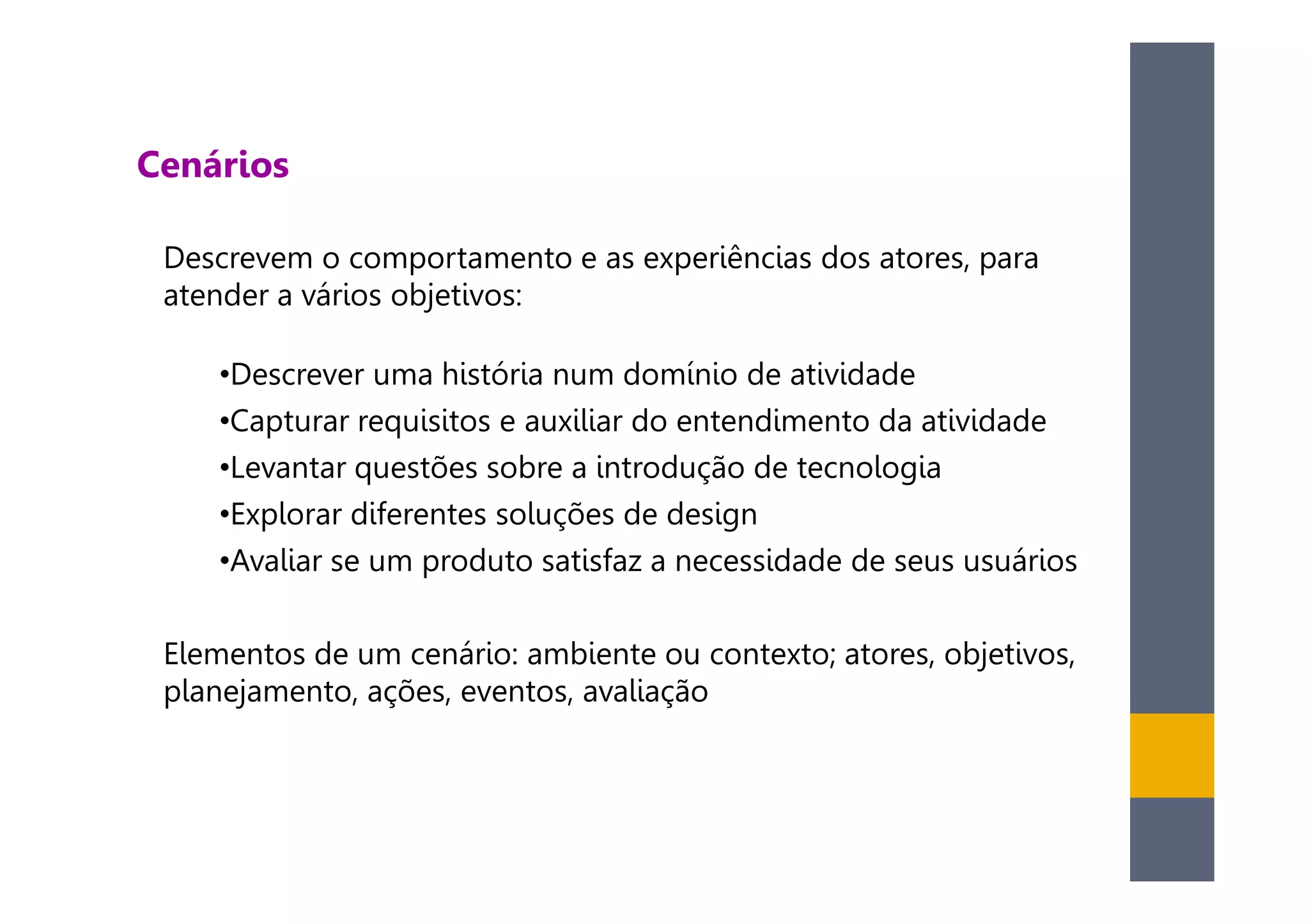 Cenários

 Descrevem o comportamento e as experiências dos atores, para
 atender a vários objetivos:

    •Descrever uma história num domínio de atividade
    •Capturar requisitos e auxiliar do entendimento da atividade
    •Levantar questões sobre a introdução de tecnologia
    •Explorar diferentes soluções de design
    •Avaliar se um produto satisfaz a necessidade de seus usuários

 Elementos de um cenário: ambiente ou contexto; atores, objetivos,
 planejamento, ações, eventos, avaliação
 