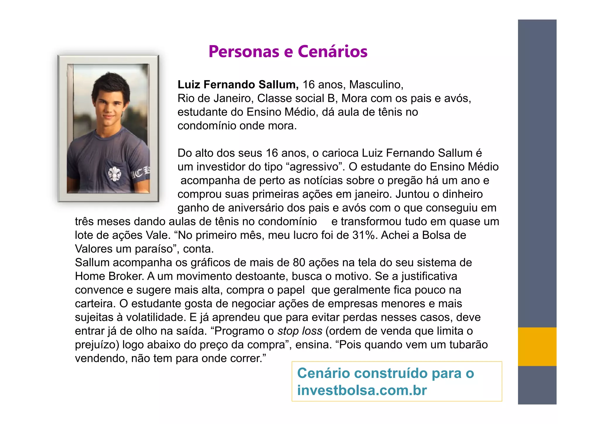 Personas e Cenários
                    Luiz Fernando Sallum, 16 anos, Masculino,
                    Rio de Janeiro, Classe social B, Mora com os pais e avós,
                    estudante do Ensino Médio, dá aula de tênis no
                    condomínio onde mora.

                      Do alto dos seus 16 anos, o carioca Luiz Fernando Sallum é
                      um investidor do tipo “agressivo”. O estudante do Ensino Médio
                       acompanha de perto as notícias sobre o pregão há um ano e
                      comprou suas primeiras ações em janeiro. Juntou o dinheiro
                      ganho de aniversário dos pais e avós com o que conseguiu em
três meses dando aulas de tênis no condomínio e transformou tudo em quase um
lote de ações Vale. “No primeiro mês, meu lucro foi de 31%. Achei a Bolsa de
Valores um paraíso”, conta.
Sallum acompanha os gráficos de mais de 80 ações na tela do seu sistema de
Home Broker. A um movimento destoante, busca o motivo. Se a justificativa
convence e sugere mais alta, compra o papel que geralmente fica pouco na
carteira. O estudante gosta de negociar ações de empresas menores e mais
sujeitas à volatilidade. E já aprendeu que para evitar perdas nesses casos, deve
entrar já de olho na saída. “Programo o stop loss (ordem de venda que limita o
prejuízo) logo abaixo do preço da compra”, ensina. “Pois quando vem um tubarão
vendendo, não tem para onde correr.”
                                           Cenário construído para o
                                           investbolsa.com.br
 