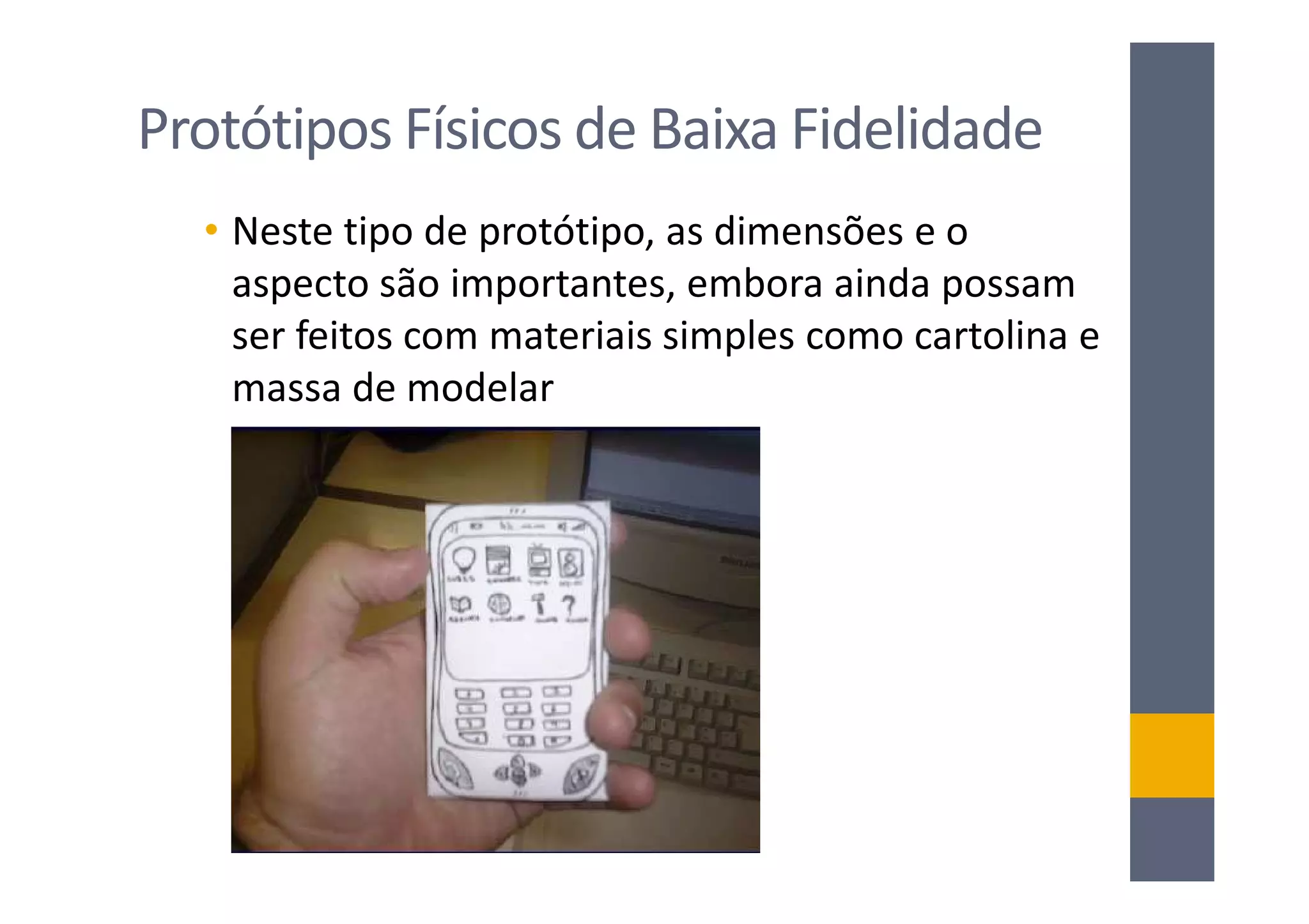 Protótipos Físicos de Baixa Fidelidade
  • Neste tipo de protótipo, as dimensões e o
    aspecto são importantes, embora ainda possam
    ser feitos com materiais simples como cartolina e
    massa de modelar
 