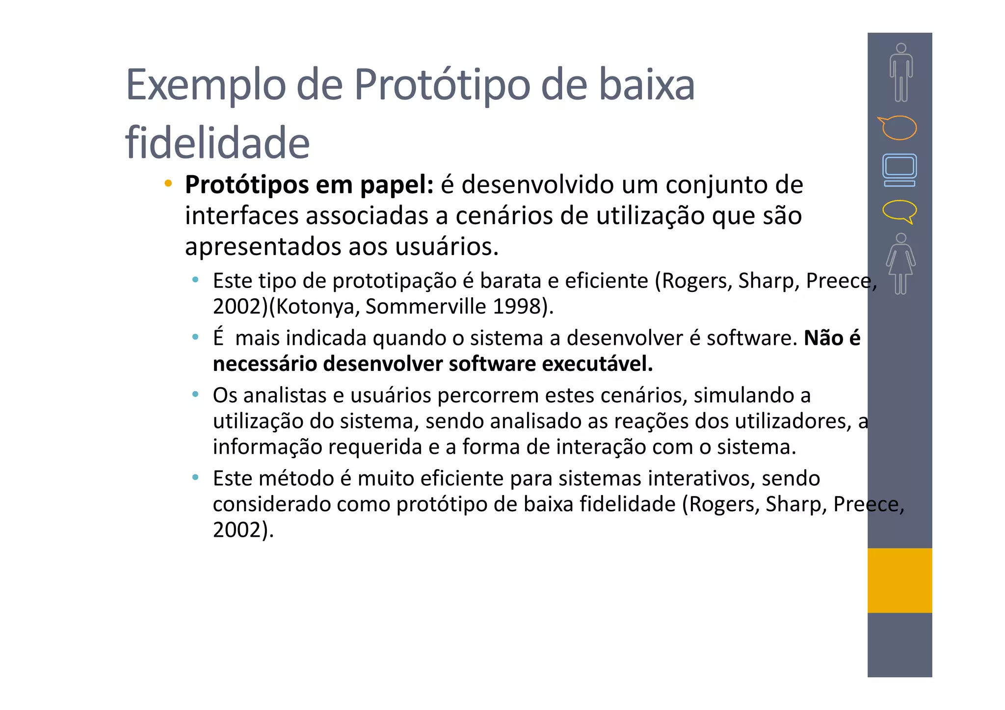 Exemplo de Protótipo de baixa
fidelidade
 • Protótipos em papel: é desenvolvido um conjunto de
   interfaces associadas a cenários de utilização que são
   apresentados aos usuários.
   • Este tipo de prototipação é barata e eficiente (Rogers, Sharp, Preece,
     2002)(Kotonya, Sommerville 1998).
   • É mais indicada quando o sistema a desenvolver é software. Não é
     necessário desenvolver software executável.
   • Os analistas e usuários percorrem estes cenários, simulando a
     utilização do sistema, sendo analisado as reações dos utilizadores, a
     informação requerida e a forma de interação com o sistema.
   • Este método é muito eficiente para sistemas interativos, sendo
     considerado como protótipo de baixa fidelidade (Rogers, Sharp, Preece,
     2002).
 