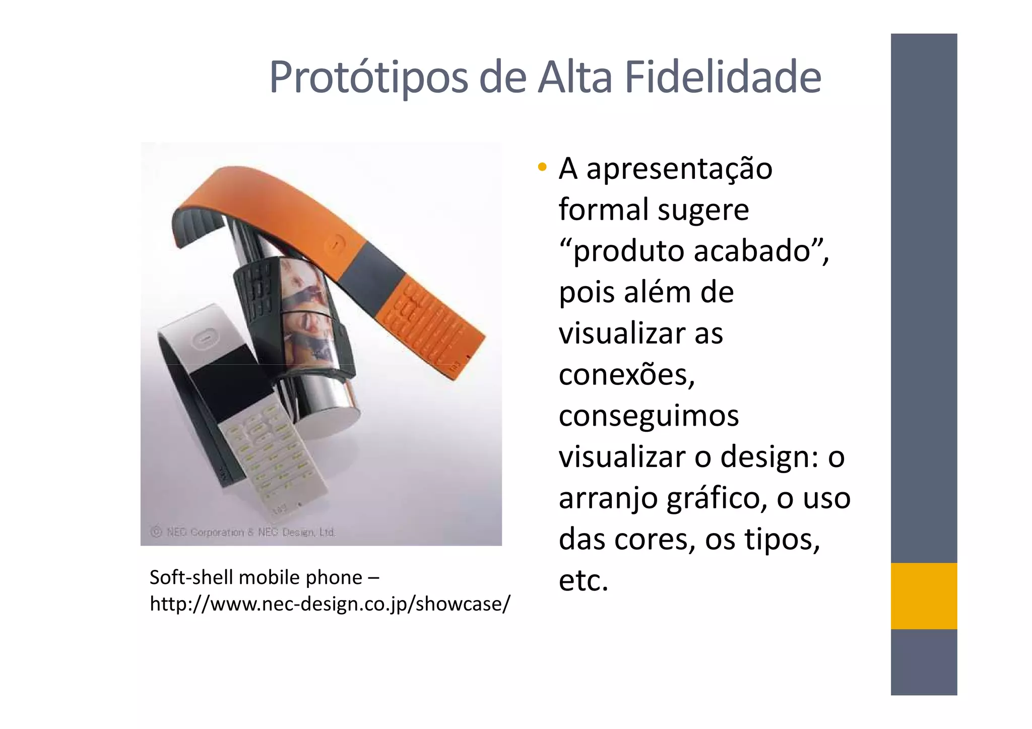 Protótipos de Alta Fidelidade
                                        • A apresentação
                                          formal sugere
                                          “produto acabado”,
                                          pois além de
                                          visualizar as
                                          conexões,
                                          conseguimos
                                          visualizar o design: o
                                          arranjo gráfico, o uso
                                          das cores, os tipos,
Soft-shell mobile phone –                 etc.
http://www.nec-design.co.jp/showcase/
 