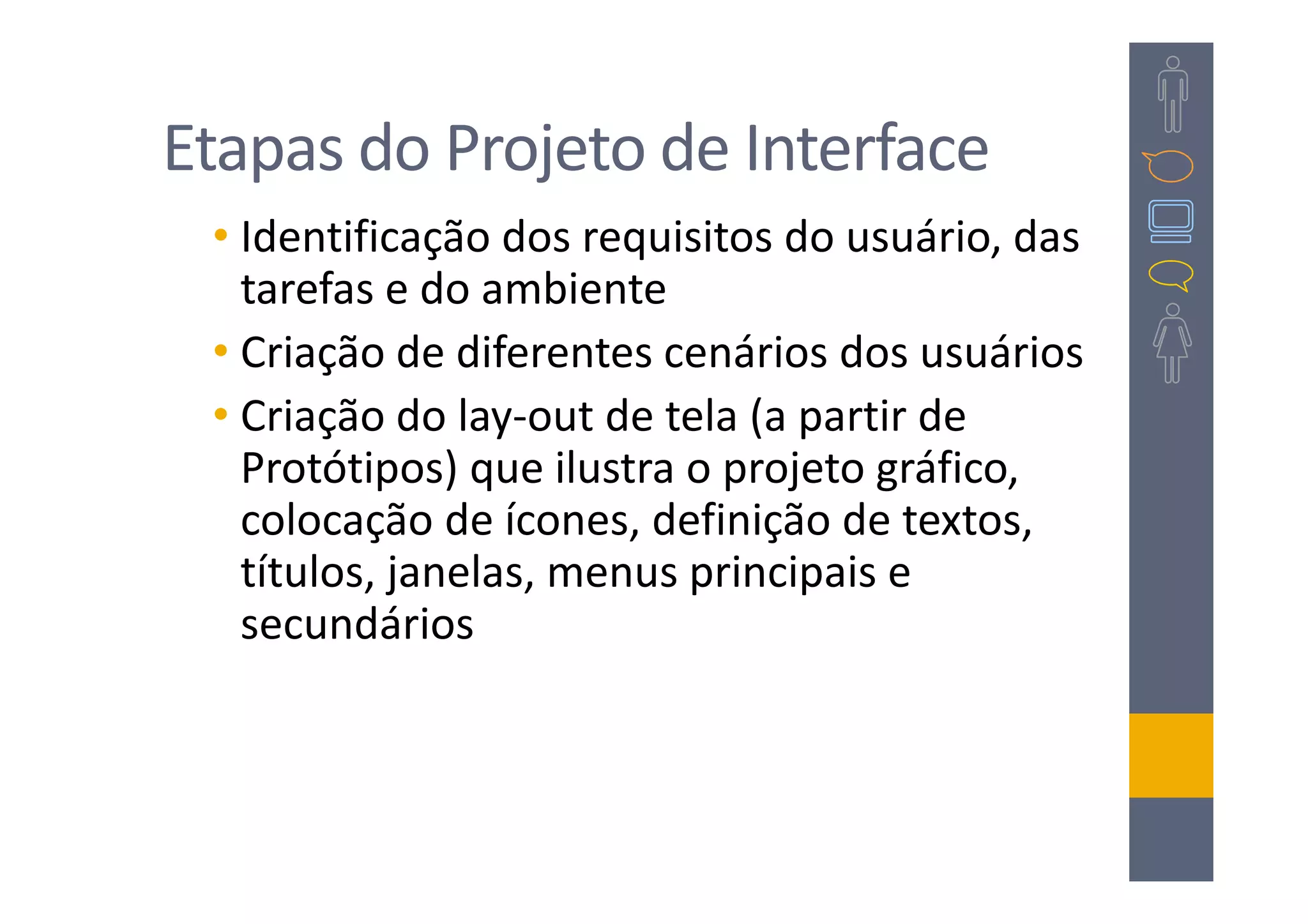 Etapas do Projeto de Interface
 • Identificação dos requisitos do usuário, das
   tarefas e do ambiente
 • Criação de diferentes cenários dos usuários
 • Criação do lay-out de tela (a partir de
   Protótipos) que ilustra o projeto gráfico,
   colocação de ícones, definição de textos,
   títulos, janelas, menus principais e
   secundários
 