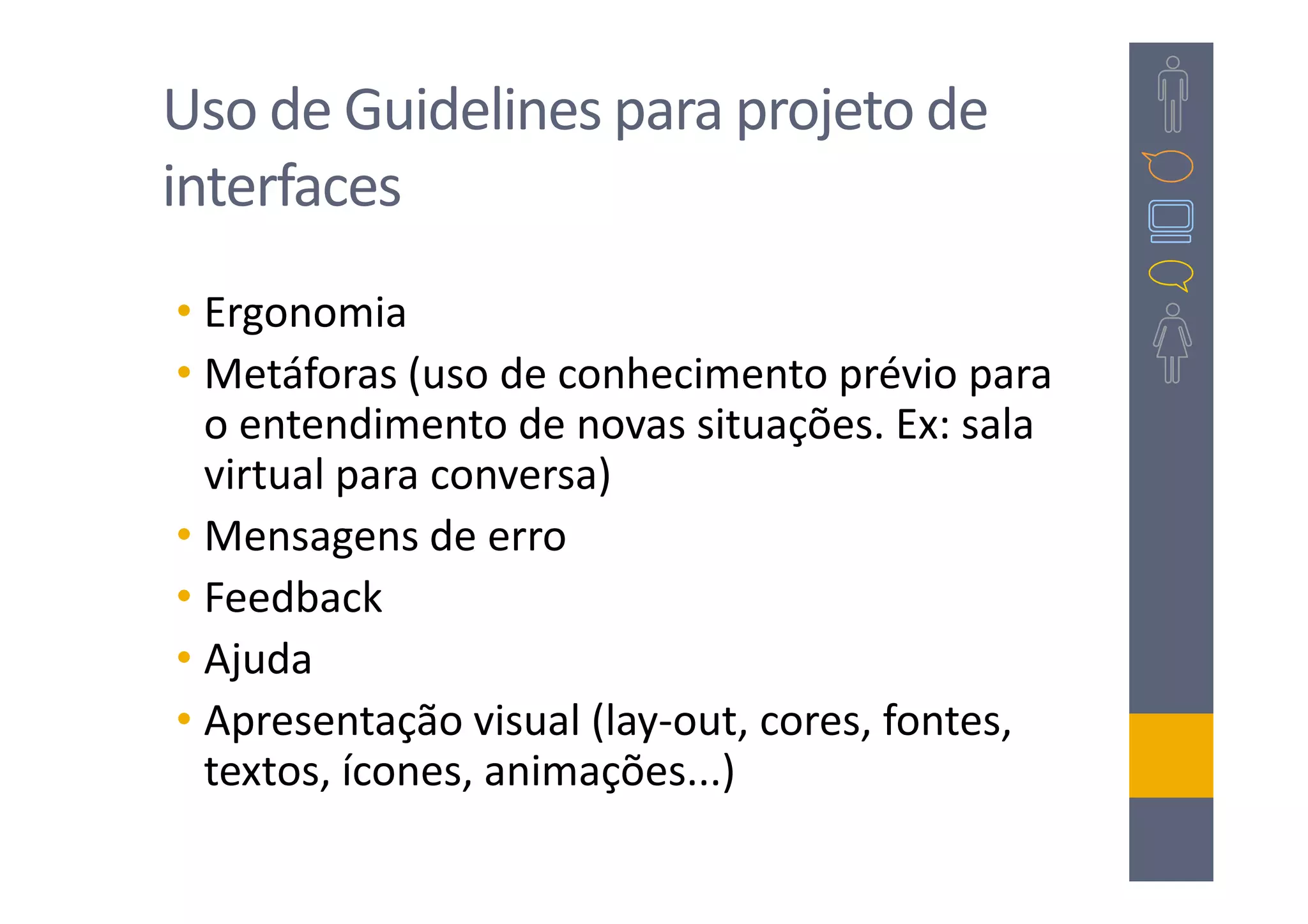 Uso de Guidelines para projeto de
interfaces
• Ergonomia
• Metáforas (uso de conhecimento prévio para
  o entendimento de novas situações. Ex: sala
  virtual para conversa)
• Mensagens de erro
• Feedback
• Ajuda
• Apresentação visual (lay-out, cores, fontes,
  textos, ícones, animações...)
 