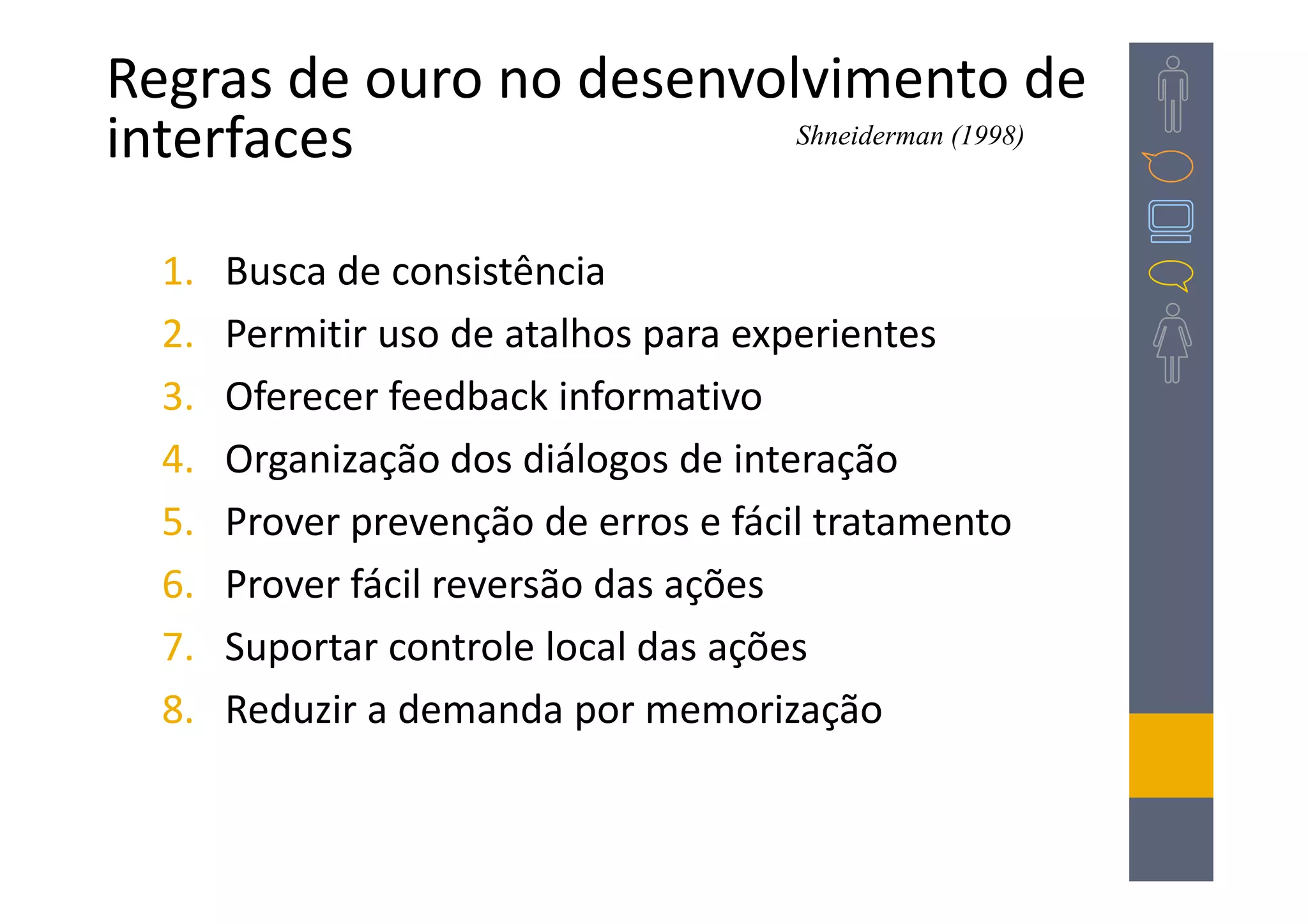 Regras de ouro no desenvolvimento de
interfaces                Shneiderman (1998)




  1.   Busca de consistência
  2.   Permitir uso de atalhos para experientes
  3.   Oferecer feedback informativo
  4.   Organização dos diálogos de interação
  5.   Prover prevenção de erros e fácil tratamento
  6.   Prover fácil reversão das ações
  7.   Suportar controle local das ações
  8.   Reduzir a demanda por memorização
 