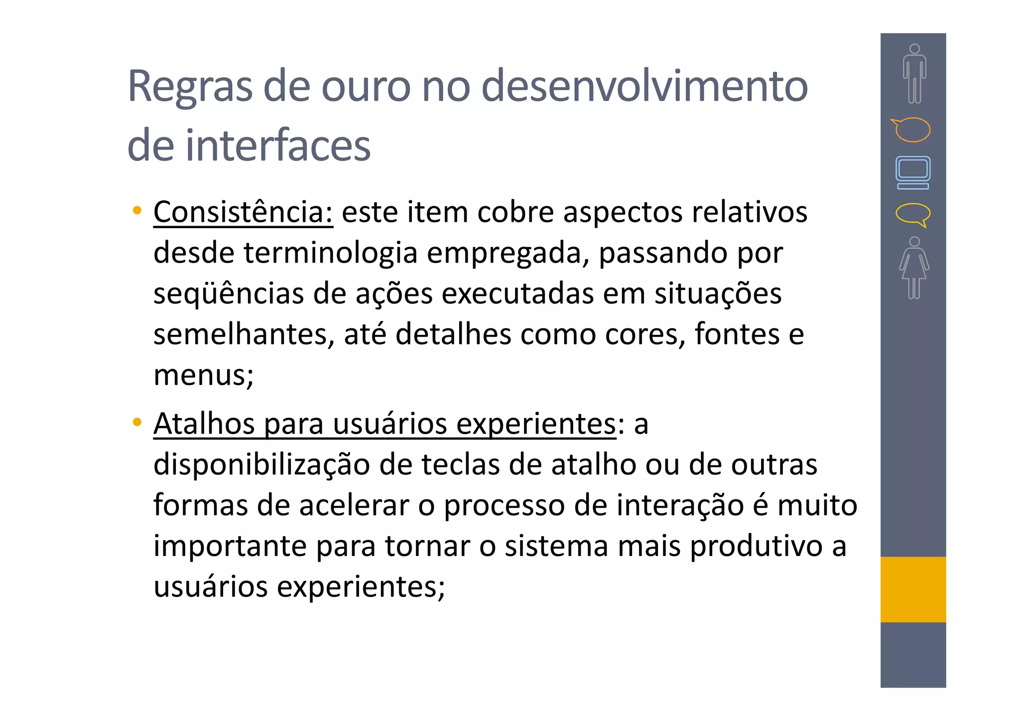 Regras de ouro no desenvolvimento
de interfaces
• Consistência: este item cobre aspectos relativos
  desde terminologia empregada, passando por
  seqüências de ações executadas em situações
  semelhantes, até detalhes como cores, fontes e
  menus;
• Atalhos para usuários experientes: a
  disponibilização de teclas de atalho ou de outras
  formas de acelerar o processo de interação é muito
  importante para tornar o sistema mais produtivo a
  usuários experientes;
 
