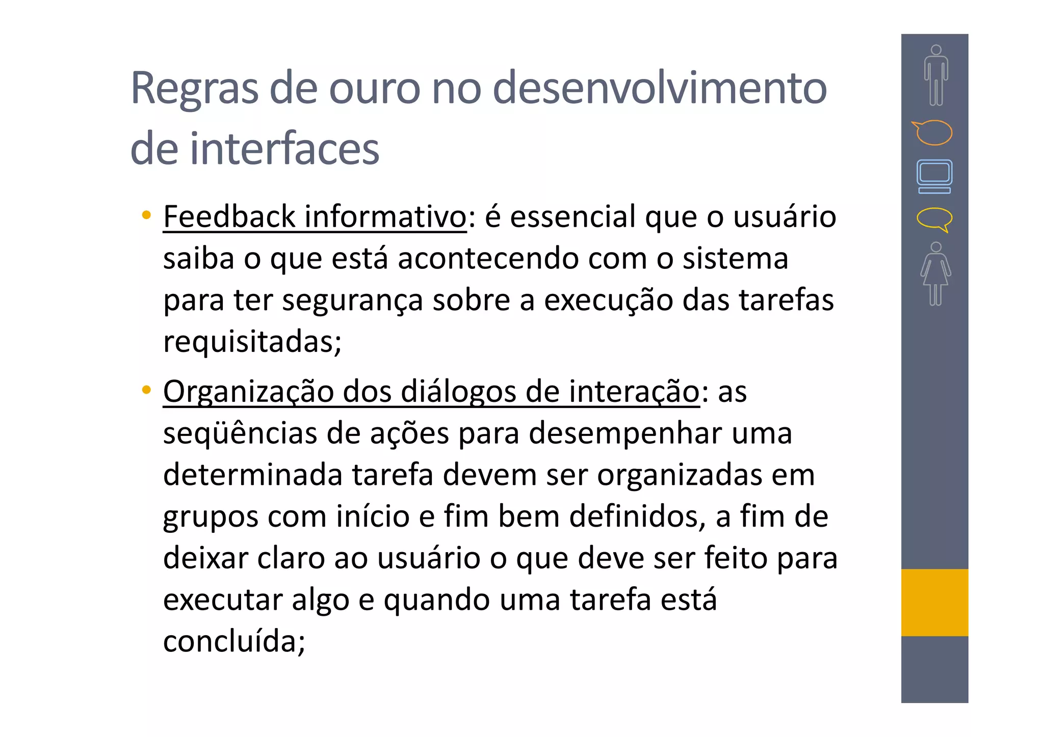 Regras de ouro no desenvolvimento
de interfaces
• Feedback informativo: é essencial que o usuário
  saiba o que está acontecendo com o sistema
  para ter segurança sobre a execução das tarefas
  requisitadas;
• Organização dos diálogos de interação: as
  seqüências de ações para desempenhar uma
  determinada tarefa devem ser organizadas em
  grupos com início e fim bem definidos, a fim de
  deixar claro ao usuário o que deve ser feito para
  executar algo e quando uma tarefa está
  concluída;
 