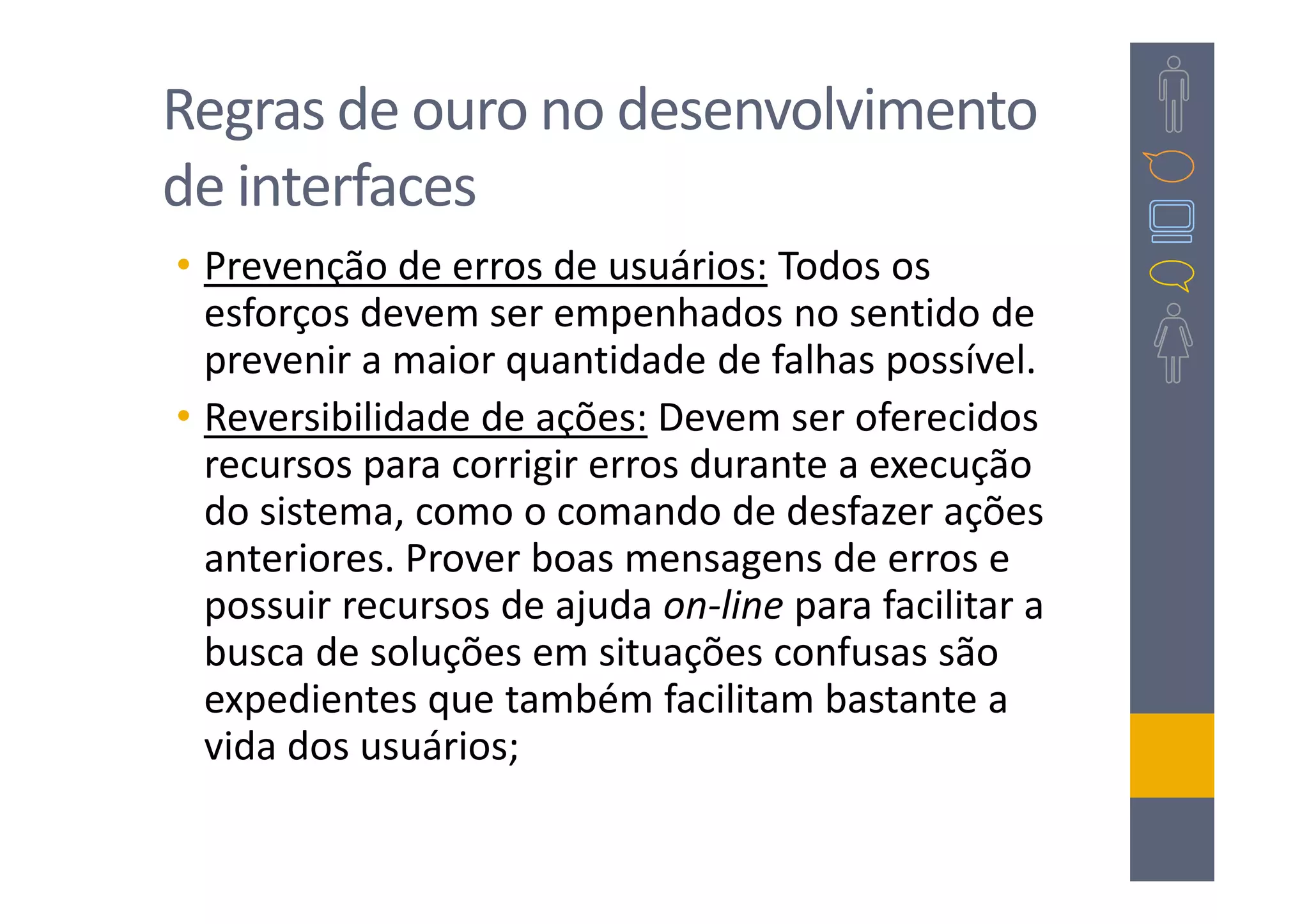 Regras de ouro no desenvolvimento
de interfaces
• Prevenção de erros de usuários: Todos os
  esforços devem ser empenhados no sentido de
  prevenir a maior quantidade de falhas possível.
• Reversibilidade de ações: Devem ser oferecidos
  recursos para corrigir erros durante a execução
  do sistema, como o comando de desfazer ações
  anteriores. Prover boas mensagens de erros e
  possuir recursos de ajuda on-line para facilitar a
  busca de soluções em situações confusas são
  expedientes que também facilitam bastante a
  vida dos usuários;
 
