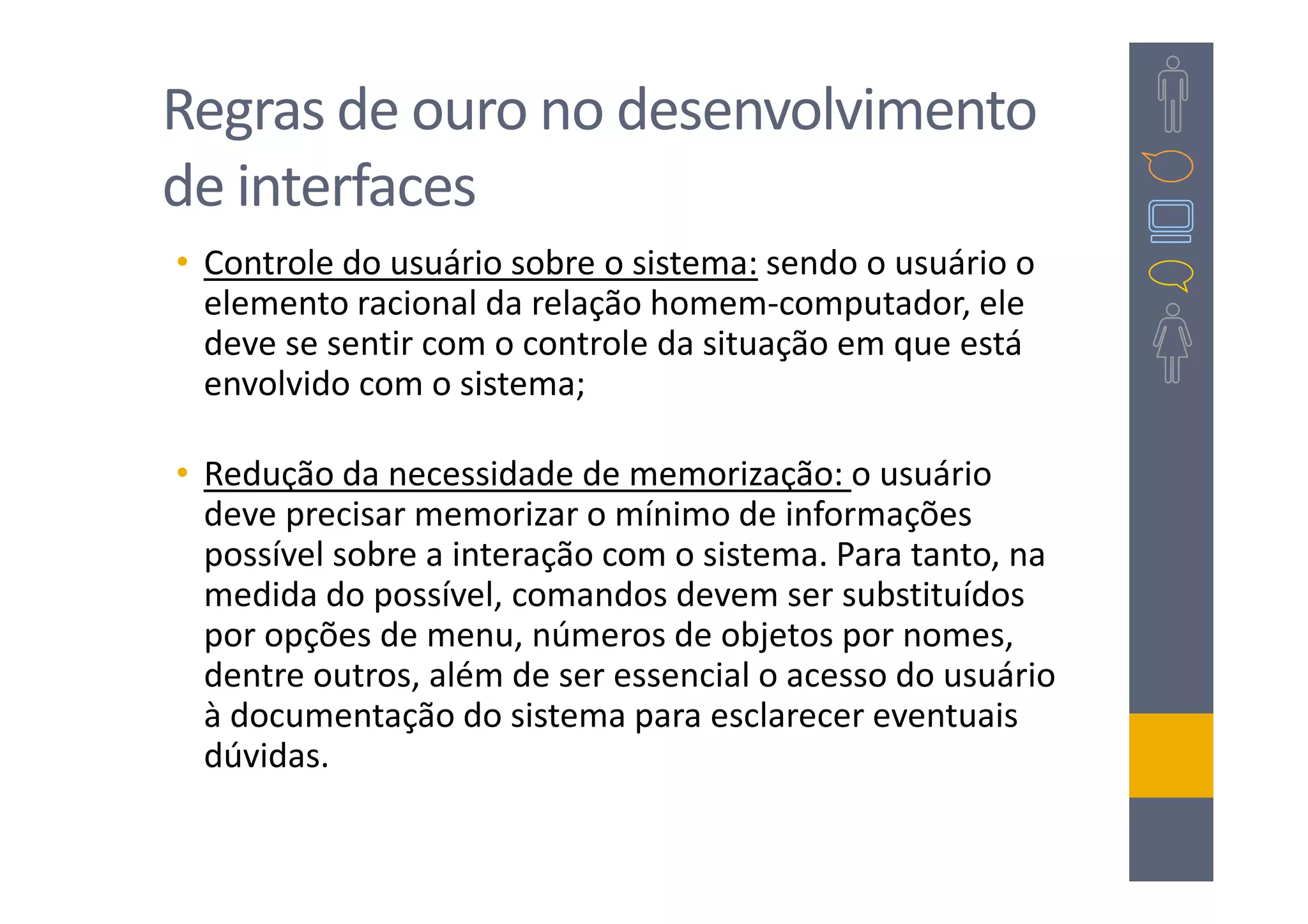 Regras de ouro no desenvolvimento
de interfaces
• Controle do usuário sobre o sistema: sendo o usuário o
  elemento racional da relação homem-computador, ele
  deve se sentir com o controle da situação em que está
  envolvido com o sistema;

• Redução da necessidade de memorização: o usuário
  deve precisar memorizar o mínimo de informações
  possível sobre a interação com o sistema. Para tanto, na
  medida do possível, comandos devem ser substituídos
  por opções de menu, números de objetos por nomes,
  dentre outros, além de ser essencial o acesso do usuário
  à documentação do sistema para esclarecer eventuais
  dúvidas.
 
