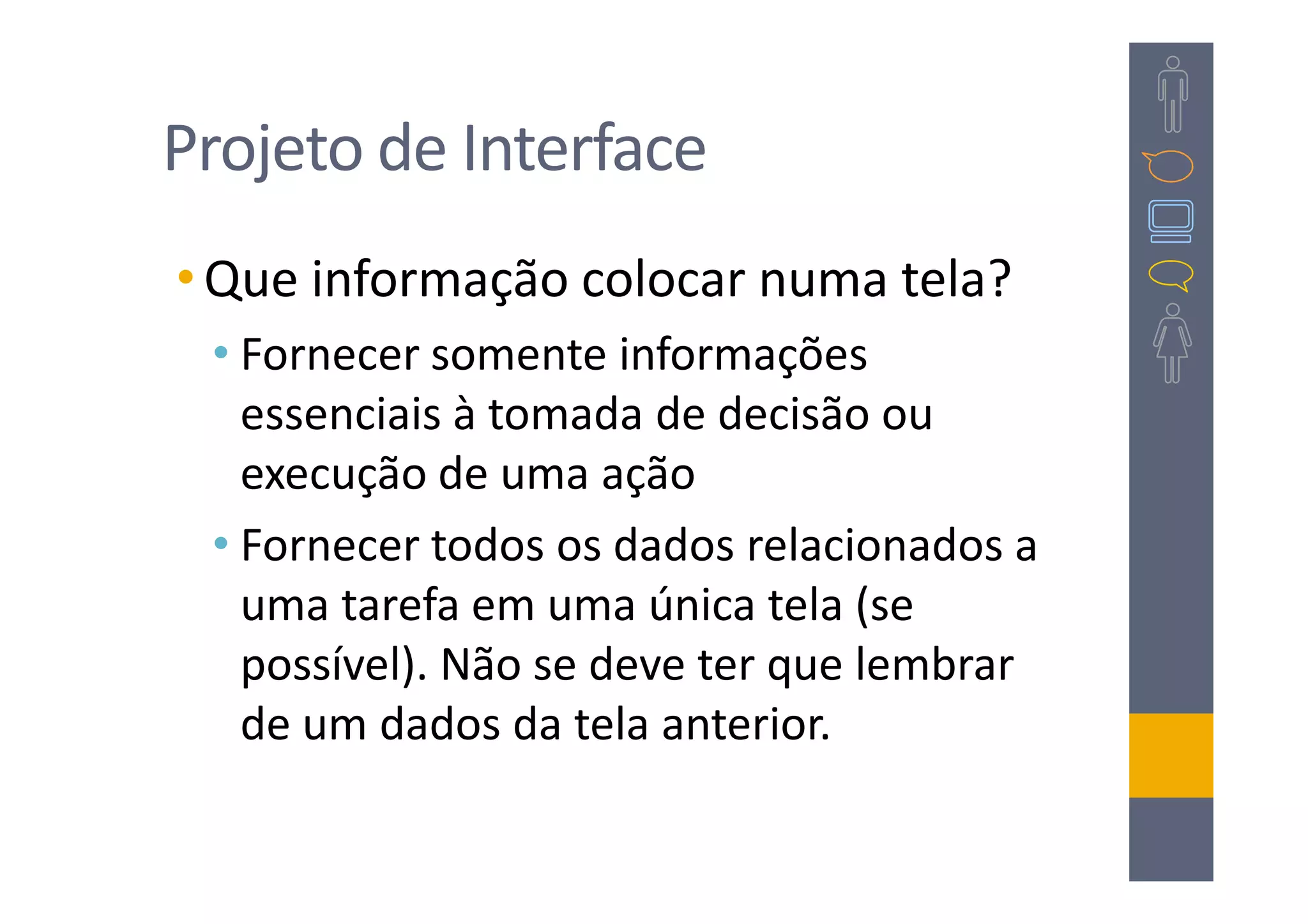Projeto de Interface
• Que informação colocar numa tela?
 • Fornecer somente informações
   essenciais à tomada de decisão ou
   execução de uma ação
 • Fornecer todos os dados relacionados a
   uma tarefa em uma única tela (se
   possível). Não se deve ter que lembrar
   de um dados da tela anterior.
 