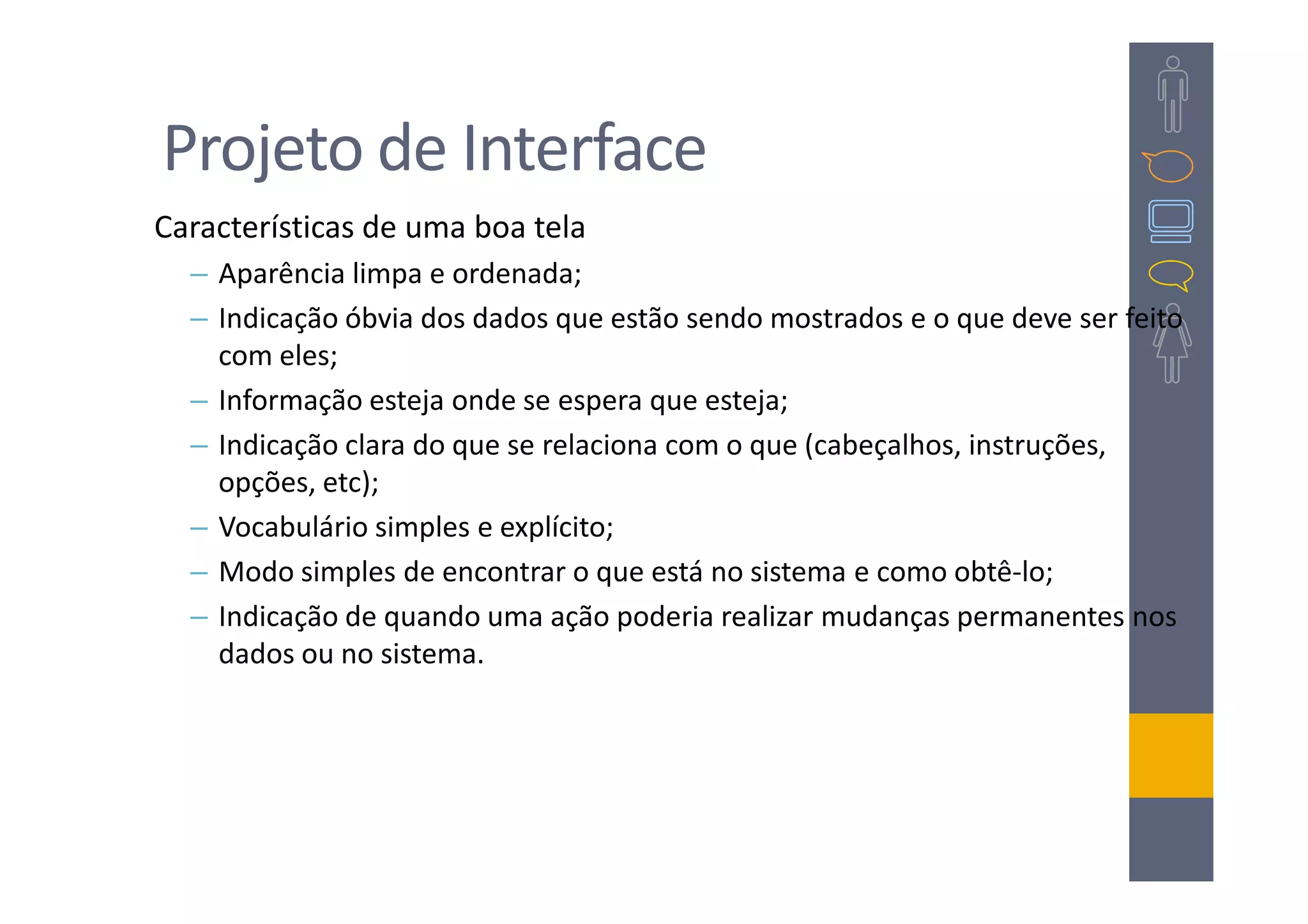 Projeto de Interface
Características de uma boa tela
  – Aparência limpa e ordenada;
  – Indicação óbvia dos dados que estão sendo mostrados e o que deve ser feito
    com eles;
  – Informação esteja onde se espera que esteja;
  – Indicação clara do que se relaciona com o que (cabeçalhos, instruções,
    opções, etc);
  – Vocabulário simples e explícito;
  – Modo simples de encontrar o que está no sistema e como obtê-lo;
  – Indicação de quando uma ação poderia realizar mudanças permanentes nos
    dados ou no sistema.
 