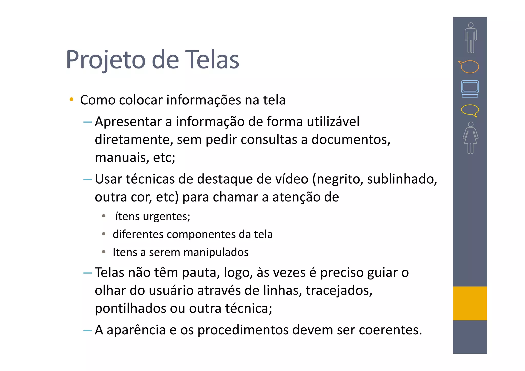 Projeto de Telas
• Como colocar informações na tela
  – Apresentar a informação de forma utilizável
    diretamente, sem pedir consultas a documentos,
    manuais, etc;
  – Usar técnicas de destaque de vídeo (negrito, sublinhado,
    outra cor, etc) para chamar a atenção de
     • ítens urgentes;
     • diferentes componentes da tela
     • Itens a serem manipulados
  – Telas não têm pauta, logo, às vezes é preciso guiar o
    olhar do usuário através de linhas, tracejados,
    pontilhados ou outra técnica;
  – A aparência e os procedimentos devem ser coerentes.
 