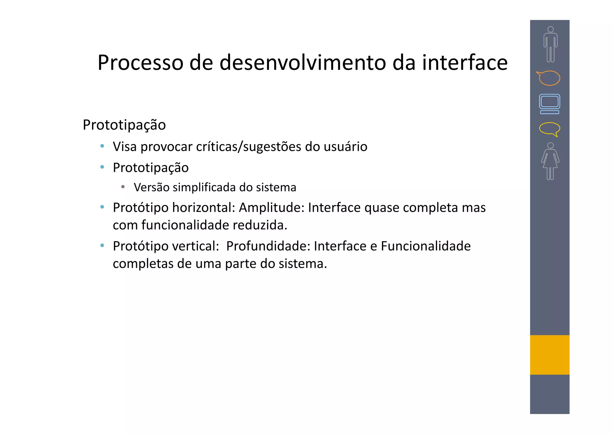 Processo de desenvolvimento da interface

Prototipação
  • Visa provocar críticas/sugestões do usuário
  • Prototipação
     • Versão simplificada do sistema
  • Protótipo horizontal: Amplitude: Interface quase completa mas
    com funcionalidade reduzida.
  • Protótipo vertical: Profundidade: Interface e Funcionalidade
    completas de uma parte do sistema.
 