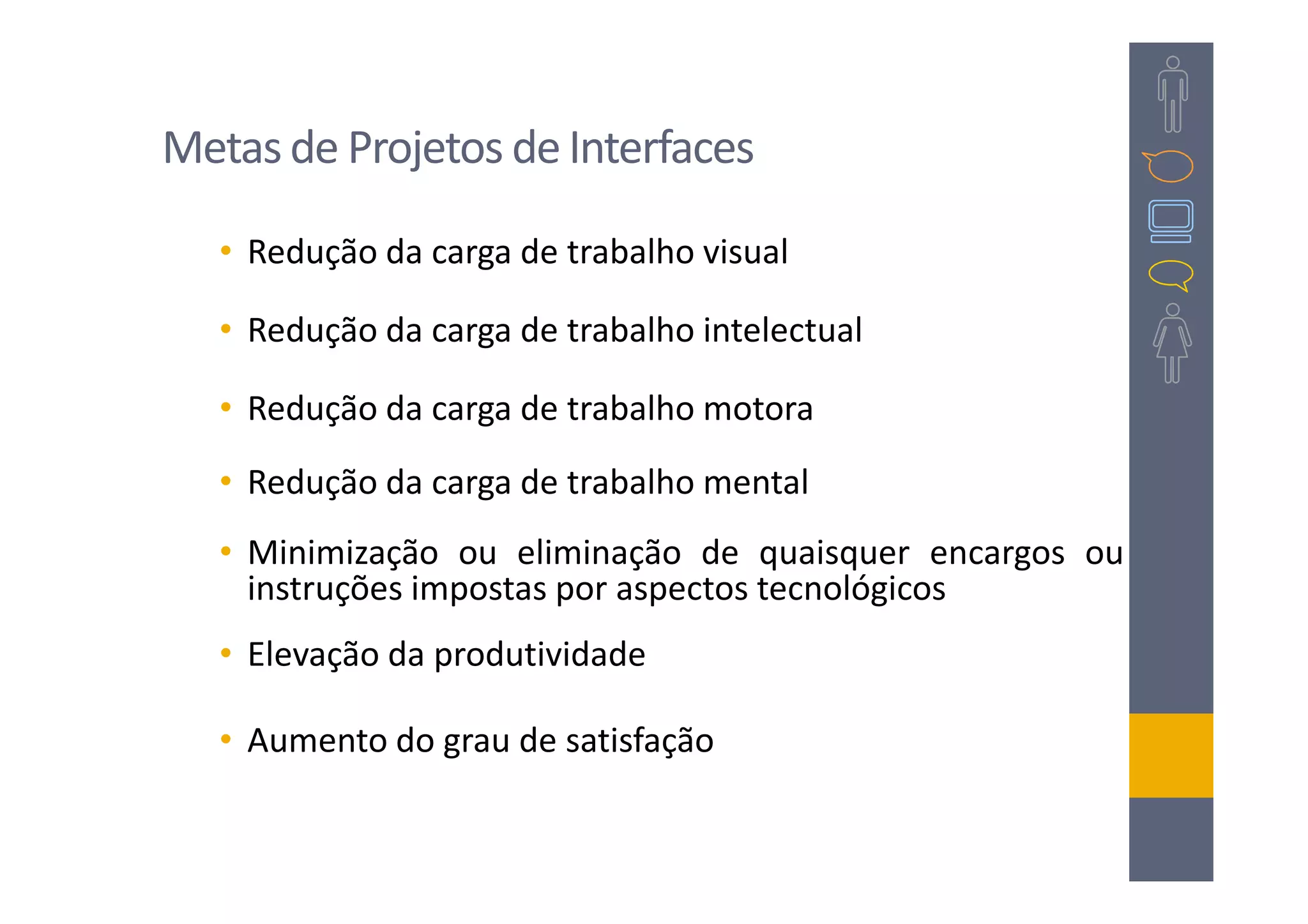 Metas de Projetos de Interfaces

   • Redução da carga de trabalho visual

   • Redução da carga de trabalho intelectual

   • Redução da carga de trabalho motora
   • Redução da carga de trabalho mental
   • Minimização ou eliminação de quaisquer encargos ou
     instruções impostas por aspectos tecnológicos
   • Elevação da produtividade

   • Aumento do grau de satisfação
 