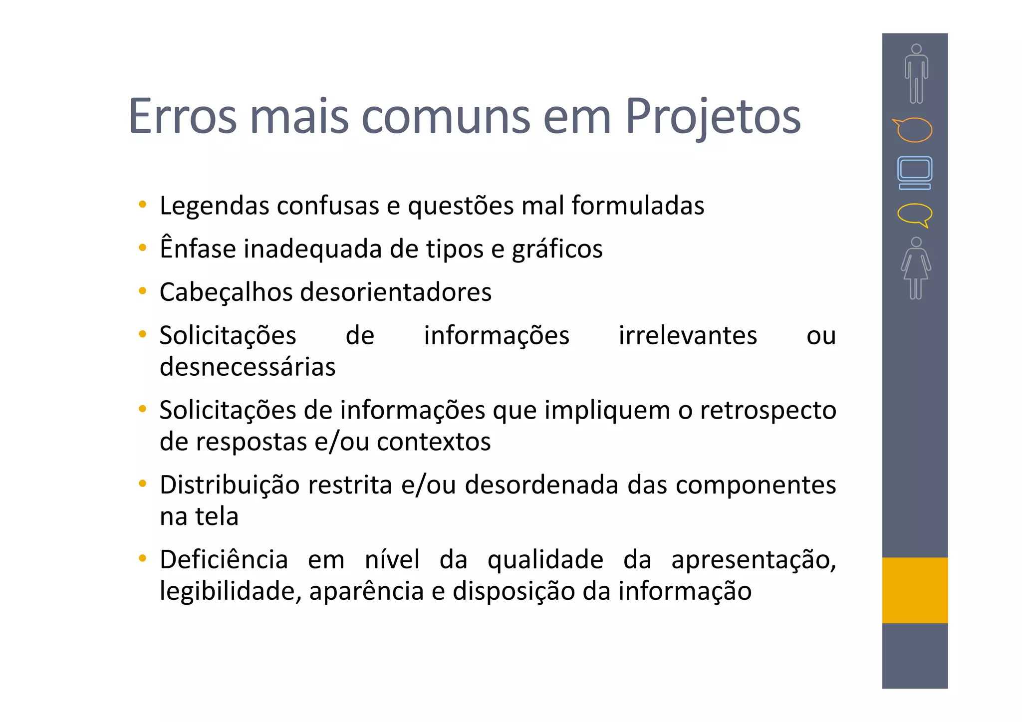 Erros mais comuns em Projetos
• Legendas confusas e questões mal formuladas
• Ênfase inadequada de tipos e gráficos
• Cabeçalhos desorientadores
• Solicitações     de     informações     irrelevantes ou
  desnecessárias
• Solicitações de informações que impliquem o retrospecto
  de respostas e/ou contextos
• Distribuição restrita e/ou desordenada das componentes
  na tela
• Deficiência em nível da qualidade da apresentação,
  legibilidade, aparência e disposição da informação
 